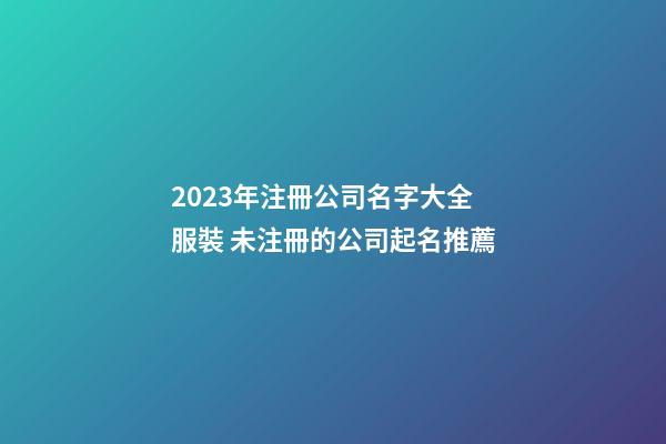 2023年注冊公司名字大全服裝 未注冊的公司起名推薦